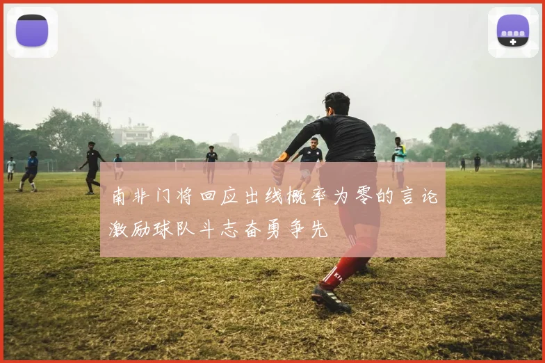 南非门将回应出线概率为零的言论激励球队斗志奋勇争先