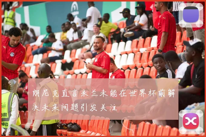 朗尼克直言米兰未能在世界杯前解决未来问题引发关注