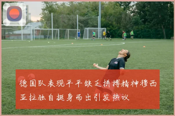 德国队表现平平缺乏拼搏精神穆西亚拉独自挺身而出引发热议