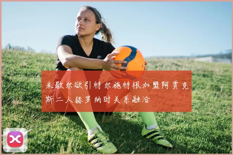 米歇尔欲引特尔施特根加盟阿贾克斯二人赫罗纳时关系融洽