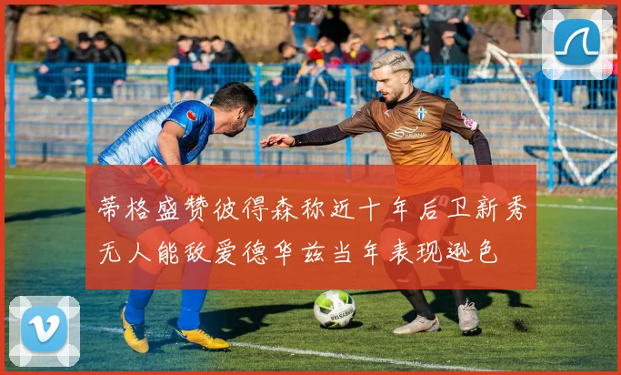 蒂格盛赞彼得森称近十年后卫新秀无人能敌爱德华兹当年表现逊色