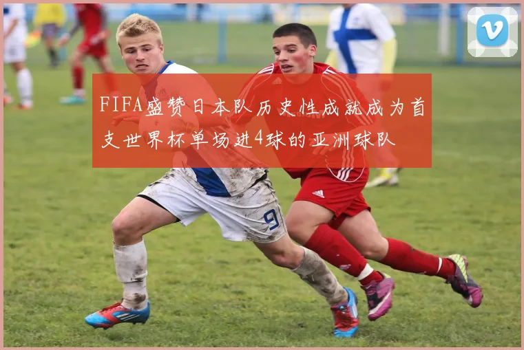 FIFA盛赞日本队历史性成就成为首支世界杯单场进4球的亚洲球队
