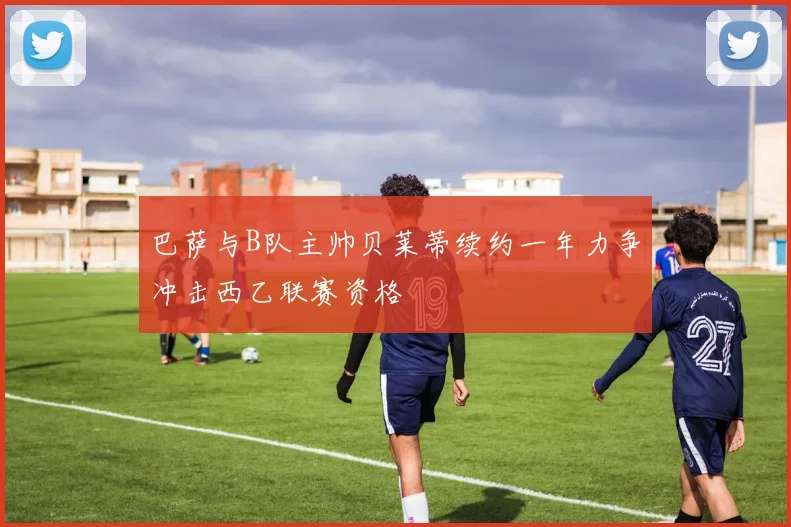巴萨与B队主帅贝莱蒂续约一年力争冲击西乙联赛资格