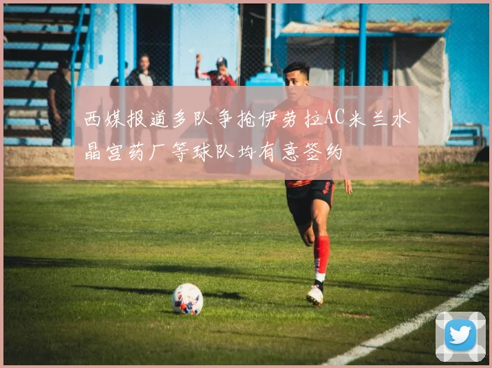 西媒报道多队争抢伊劳拉AC米兰水晶宫药厂等球队均有意签约