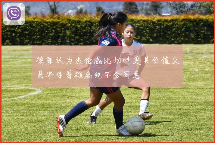 德隆认为杰伦威比切特更具价值交易字母哥雄鹿绝不会同意