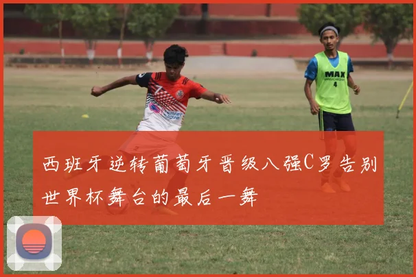 西班牙逆转葡萄牙晋级八强C罗告别世界杯舞台的最后一舞