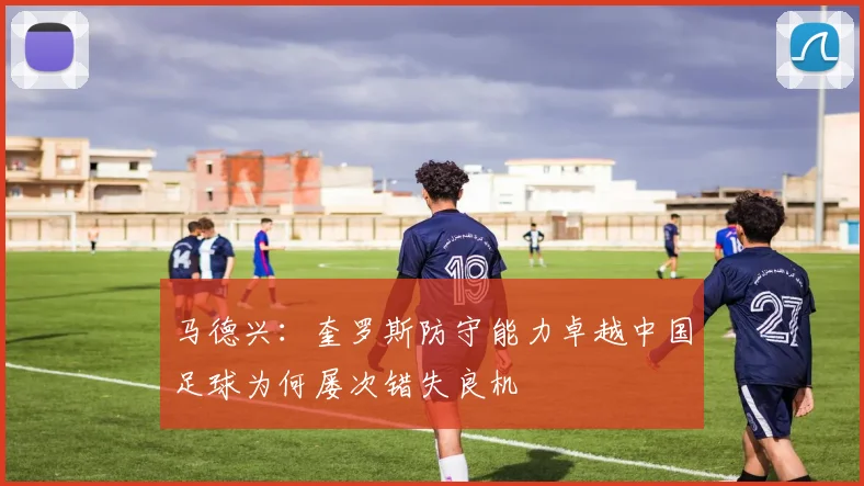 马德兴：奎罗斯防守能力卓越中国足球为何屡次错失良机