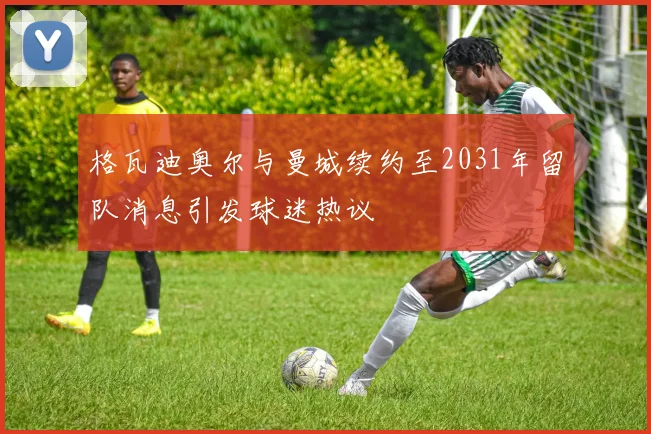 格瓦迪奥尔与曼城续约至2031年留队消息引发球迷热议