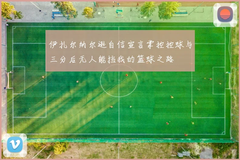 伊扎尔纳尔逊自信宣言掌控控球与三分后无人能挡我的篮球之路