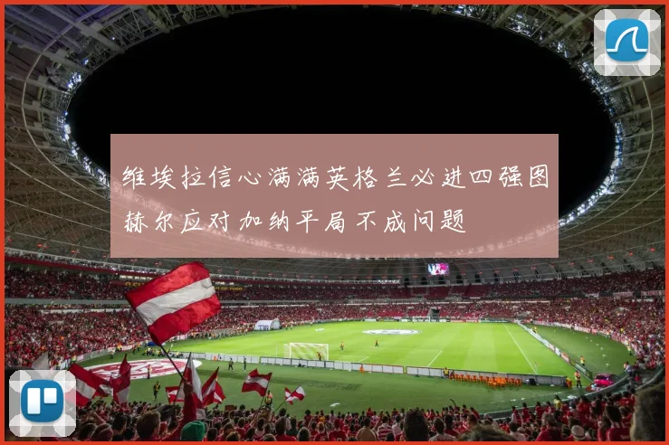 维埃拉信心满满英格兰必进四强图赫尔应对加纳平局不成问题