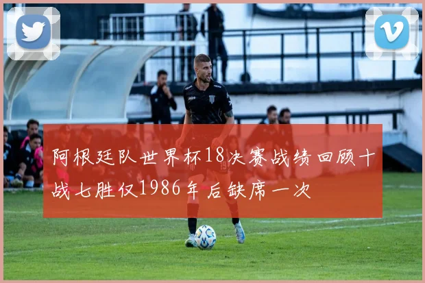 阿根廷队世界杯18决赛战绩回顾十战七胜仅1986年后缺席一次