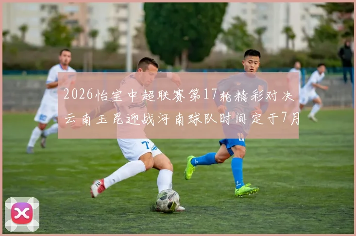 2026怡宝中超联赛第17轮精彩对决云南玉昆迎战河南球队时间定于7月3日晚上20点