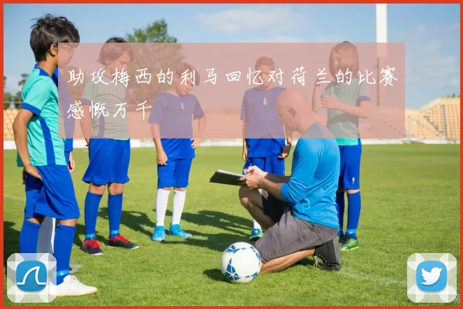 助攻梅西的利马回忆对荷兰的比赛感慨万千