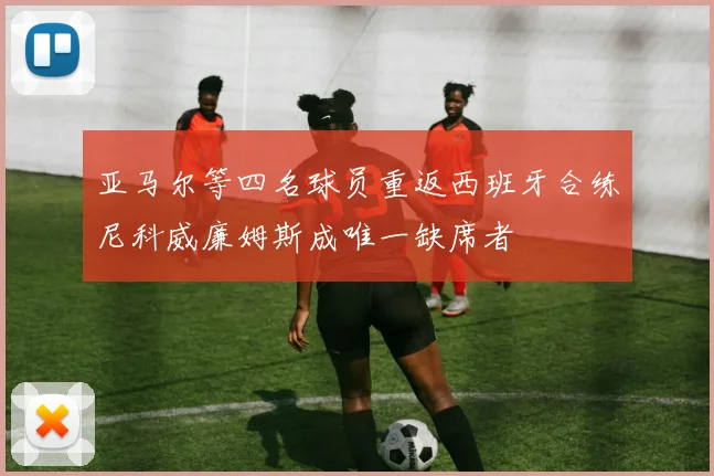 亚马尔等四名球员重返西班牙合练尼科威廉姆斯成唯一缺席者