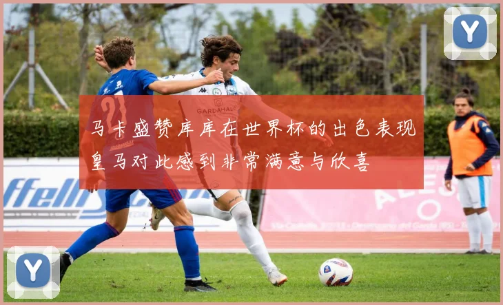 马卡盛赞库库在世界杯的出色表现皇马对此感到非常满意与欣喜